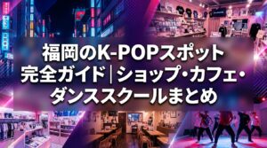 福岡のK-POPスポット完全ガイド｜ショップ・カフェ・ダンススクールまとめ