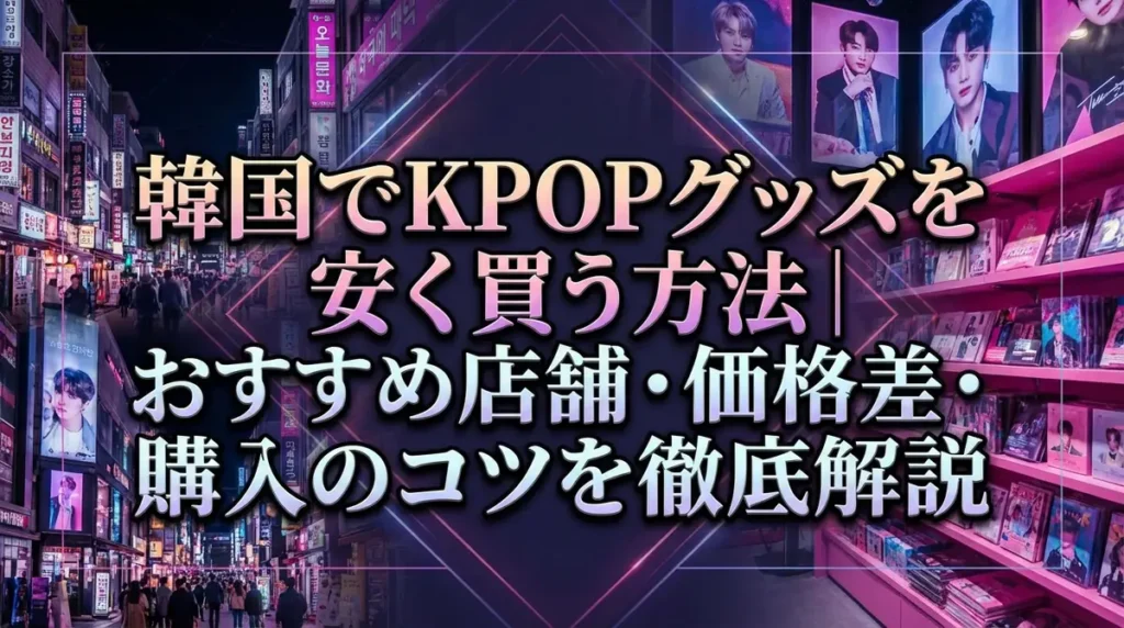 韓国でKPOPグッズを安く買う方法｜おすすめ店舗・価格差・購入のコツを徹底解説