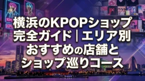 横浜のKPOPショップ完全ガイド｜エリア別おすすめ店舗とショップ巡りコース